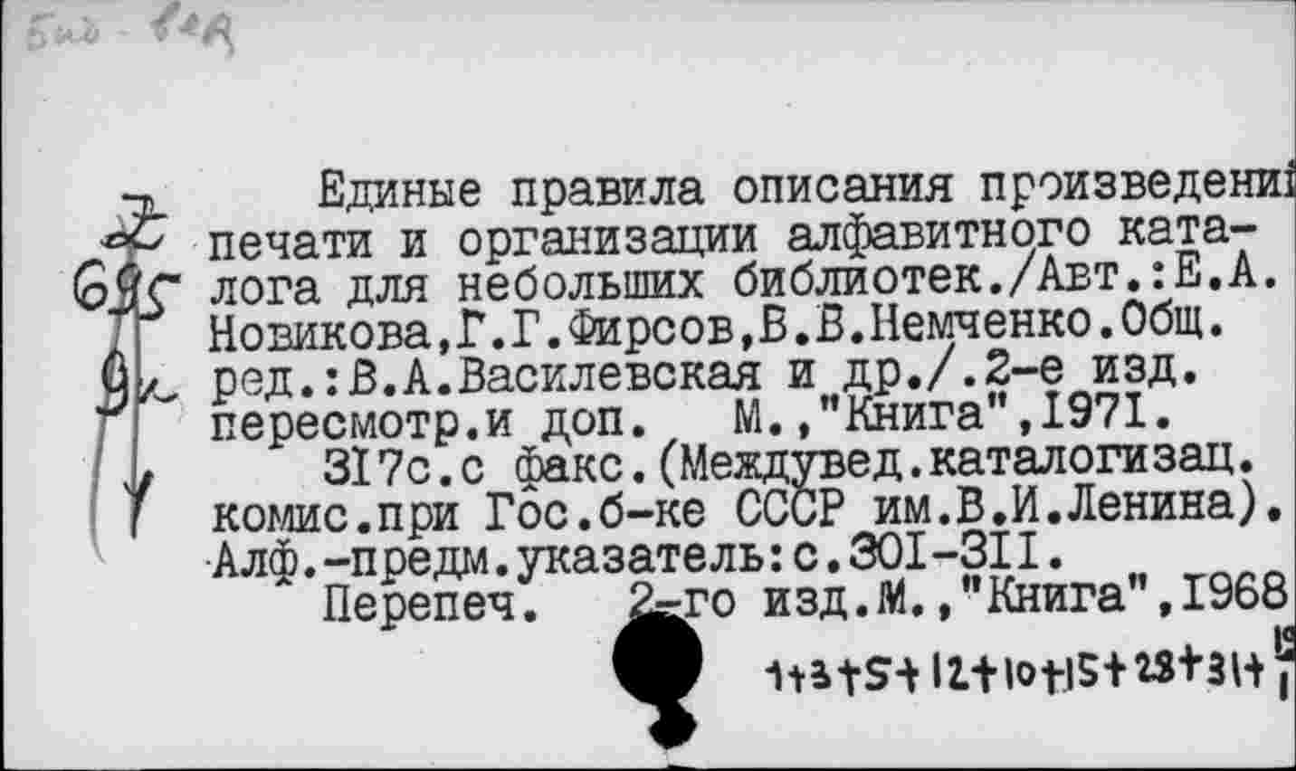 ﻿6.
•х Единые правила описания произведений печати и организации алфавитного ката-лога для небольших библиотек./Авт.:Е.А.
Т	Новикова, Г. Г.Фирсов, В. В.Немченко.Общ.
О л, ред.:В.А.Василевская и др./.2-е изд.
Г	пересмотр.и доп. М. .’’Книга", 1971.
', >	317с.с факс.(Междувед.каталогизац.
комис.при Гос.б-ке СССР им.В.И.Ленина). Алф.-предал.указатель:с.301-311.
Перепеч. ^го изд. М., "Книга", 1968 ф Ш+5+И+10119+23+31+’;